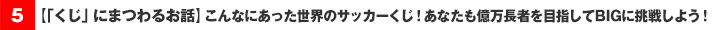 【「くじ」にまつわるお話】こんなにあった世界のサッカーくじ！あなたも億万長者を目指してＢＩＧに挑戦しよう！